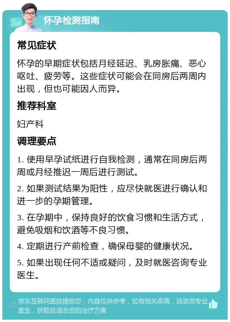 怀孕检测指南 常见症状 怀孕的早期症状包括月经延迟、乳房胀痛、恶心呕吐、疲劳等。这些症状可能会在同房后两周内出现，但也可能因人而异。 推荐科室 妇产科 调理要点 1. 使用早孕试纸进行自我检测，通常在同房后两周或月经推迟一周后进行测试。 2. 如果测试结果为阳性，应尽快就医进行确认和进一步的孕期管理。 3. 在孕期中，保持良好的饮食习惯和生活方式，避免吸烟和饮酒等不良习惯。 4. 定期进行产前检查，确保母婴的健康状况。 5. 如果出现任何不适或疑问，及时就医咨询专业医生。