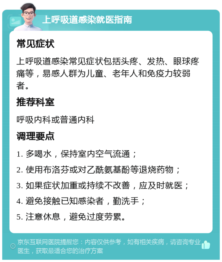 上呼吸道感染就医指南 常见症状 上呼吸道感染常见症状包括头疼、发热、眼球疼痛等，易感人群为儿童、老年人和免疫力较弱者。 推荐科室 呼吸内科或普通内科 调理要点 1. 多喝水，保持室内空气流通； 2. 使用布洛芬或对乙酰氨基酚等退烧药物； 3. 如果症状加重或持续不改善，应及时就医； 4. 避免接触已知感染者，勤洗手； 5. 注意休息，避免过度劳累。