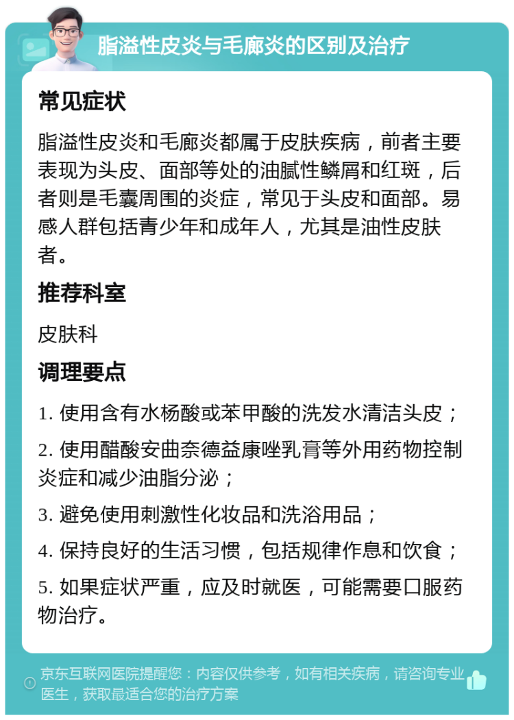 脂溢性皮炎与毛廊炎的区别及治疗 常见症状 脂溢性皮炎和毛廊炎都属于皮肤疾病，前者主要表现为头皮、面部等处的油腻性鳞屑和红斑，后者则是毛囊周围的炎症，常见于头皮和面部。易感人群包括青少年和成年人，尤其是油性皮肤者。 推荐科室 皮肤科 调理要点 1. 使用含有水杨酸或苯甲酸的洗发水清洁头皮； 2. 使用醋酸安曲奈德益康唑乳膏等外用药物控制炎症和减少油脂分泌； 3. 避免使用刺激性化妆品和洗浴用品； 4. 保持良好的生活习惯，包括规律作息和饮食； 5. 如果症状严重，应及时就医，可能需要口服药物治疗。