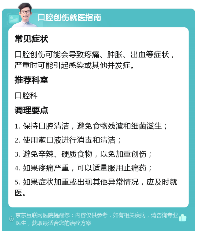 口腔创伤就医指南 常见症状 口腔创伤可能会导致疼痛、肿胀、出血等症状，严重时可能引起感染或其他并发症。 推荐科室 口腔科 调理要点 1. 保持口腔清洁，避免食物残渣和细菌滋生； 2. 使用漱口液进行消毒和清洁； 3. 避免辛辣、硬质食物，以免加重创伤； 4. 如果疼痛严重，可以适量服用止痛药； 5. 如果症状加重或出现其他异常情况，应及时就医。