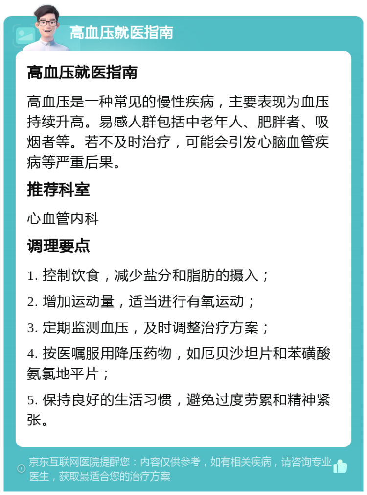 高血压就医指南 高血压就医指南 高血压是一种常见的慢性疾病，主要表现为血压持续升高。易感人群包括中老年人、肥胖者、吸烟者等。若不及时治疗，可能会引发心脑血管疾病等严重后果。 推荐科室 心血管内科 调理要点 1. 控制饮食，减少盐分和脂肪的摄入； 2. 增加运动量，适当进行有氧运动； 3. 定期监测血压，及时调整治疗方案； 4. 按医嘱服用降压药物，如厄贝沙坦片和苯磺酸氨氯地平片； 5. 保持良好的生活习惯，避免过度劳累和精神紧张。