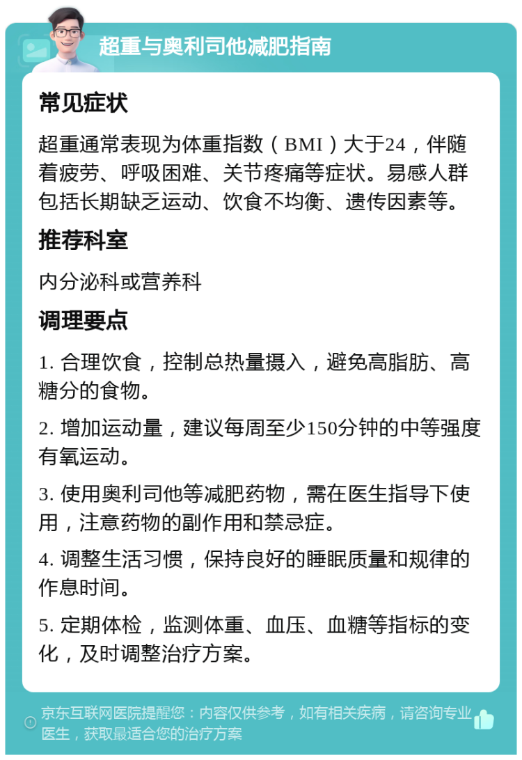 超重与奥利司他减肥指南 常见症状 超重通常表现为体重指数（BMI）大于24，伴随着疲劳、呼吸困难、关节疼痛等症状。易感人群包括长期缺乏运动、饮食不均衡、遗传因素等。 推荐科室 内分泌科或营养科 调理要点 1. 合理饮食，控制总热量摄入，避免高脂肪、高糖分的食物。 2. 增加运动量，建议每周至少150分钟的中等强度有氧运动。 3. 使用奥利司他等减肥药物，需在医生指导下使用，注意药物的副作用和禁忌症。 4. 调整生活习惯，保持良好的睡眠质量和规律的作息时间。 5. 定期体检，监测体重、血压、血糖等指标的变化，及时调整治疗方案。