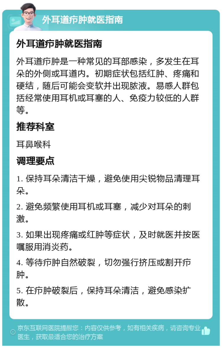 外耳道疖肿就医指南 外耳道疖肿就医指南 外耳道疖肿是一种常见的耳部感染，多发生在耳朵的外侧或耳道内。初期症状包括红肿、疼痛和硬结，随后可能会变软并出现脓液。易感人群包括经常使用耳机或耳塞的人、免疫力较低的人群等。 推荐科室 耳鼻喉科 调理要点 1. 保持耳朵清洁干燥，避免使用尖锐物品清理耳朵。 2. 避免频繁使用耳机或耳塞，减少对耳朵的刺激。 3. 如果出现疼痛或红肿等症状，及时就医并按医嘱服用消炎药。 4. 等待疖肿自然破裂，切勿强行挤压或割开疖肿。 5. 在疖肿破裂后，保持耳朵清洁，避免感染扩散。