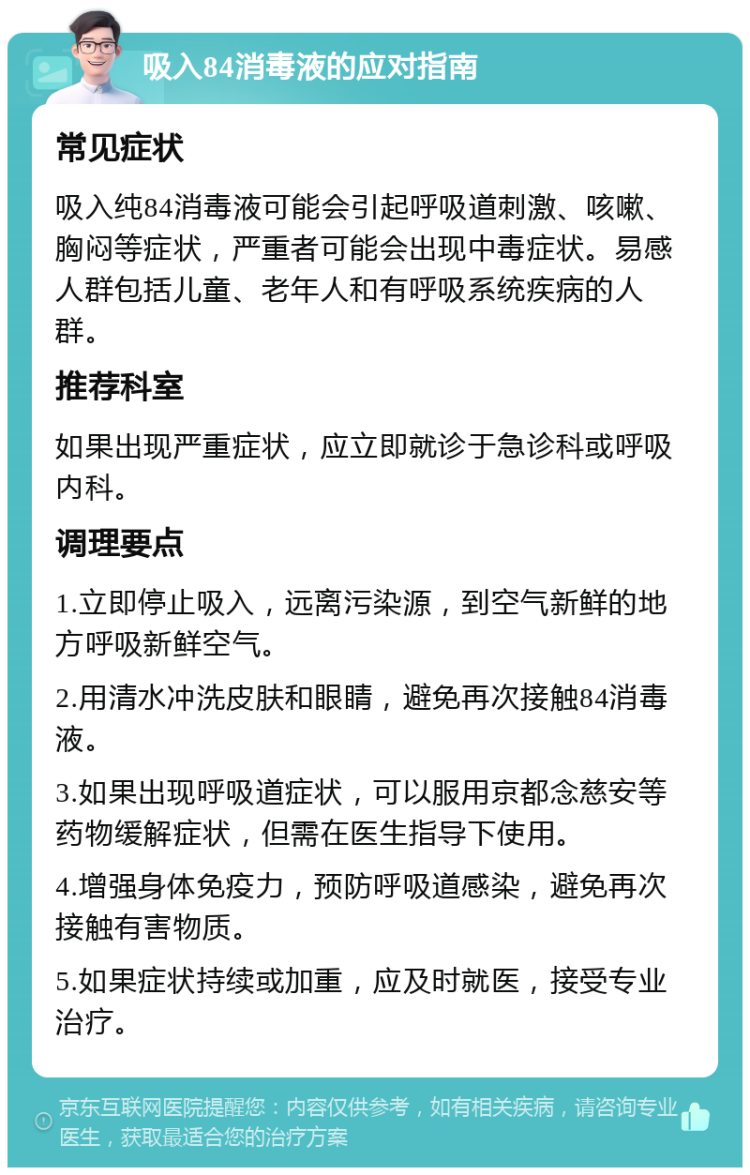 吸入84消毒液的应对指南 常见症状 吸入纯84消毒液可能会引起呼吸道刺激、咳嗽、胸闷等症状，严重者可能会出现中毒症状。易感人群包括儿童、老年人和有呼吸系统疾病的人群。 推荐科室 如果出现严重症状，应立即就诊于急诊科或呼吸内科。 调理要点 1.立即停止吸入，远离污染源，到空气新鲜的地方呼吸新鲜空气。 2.用清水冲洗皮肤和眼睛，避免再次接触84消毒液。 3.如果出现呼吸道症状，可以服用京都念慈安等药物缓解症状，但需在医生指导下使用。 4.增强身体免疫力，预防呼吸道感染，避免再次接触有害物质。 5.如果症状持续或加重，应及时就医，接受专业治疗。