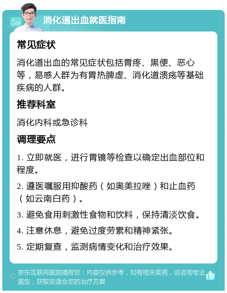 消化道出血就医指南 常见症状 消化道出血的常见症状包括胃疼、黑便、恶心等，易感人群为有胃热脾虚、消化道溃疡等基础疾病的人群。 推荐科室 消化内科或急诊科 调理要点 1. 立即就医，进行胃镜等检查以确定出血部位和程度。 2. 遵医嘱服用抑酸药（如奥美拉唑）和止血药（如云南白药）。 3. 避免食用刺激性食物和饮料，保持清淡饮食。 4. 注意休息，避免过度劳累和精神紧张。 5. 定期复查，监测病情变化和治疗效果。