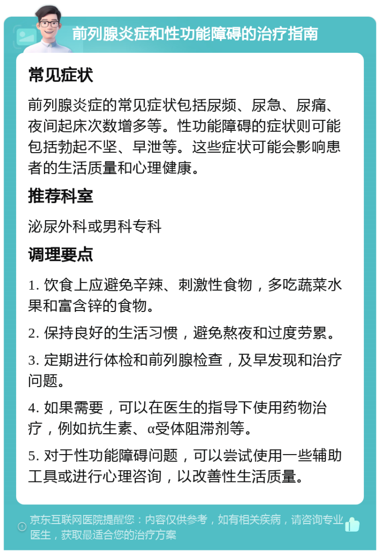 前列腺炎症和性功能障碍的治疗指南 常见症状 前列腺炎症的常见症状包括尿频、尿急、尿痛、夜间起床次数增多等。性功能障碍的症状则可能包括勃起不坚、早泄等。这些症状可能会影响患者的生活质量和心理健康。 推荐科室 泌尿外科或男科专科 调理要点 1. 饮食上应避免辛辣、刺激性食物，多吃蔬菜水果和富含锌的食物。 2. 保持良好的生活习惯，避免熬夜和过度劳累。 3. 定期进行体检和前列腺检查，及早发现和治疗问题。 4. 如果需要，可以在医生的指导下使用药物治疗，例如抗生素、α受体阻滞剂等。 5. 对于性功能障碍问题，可以尝试使用一些辅助工具或进行心理咨询，以改善性生活质量。