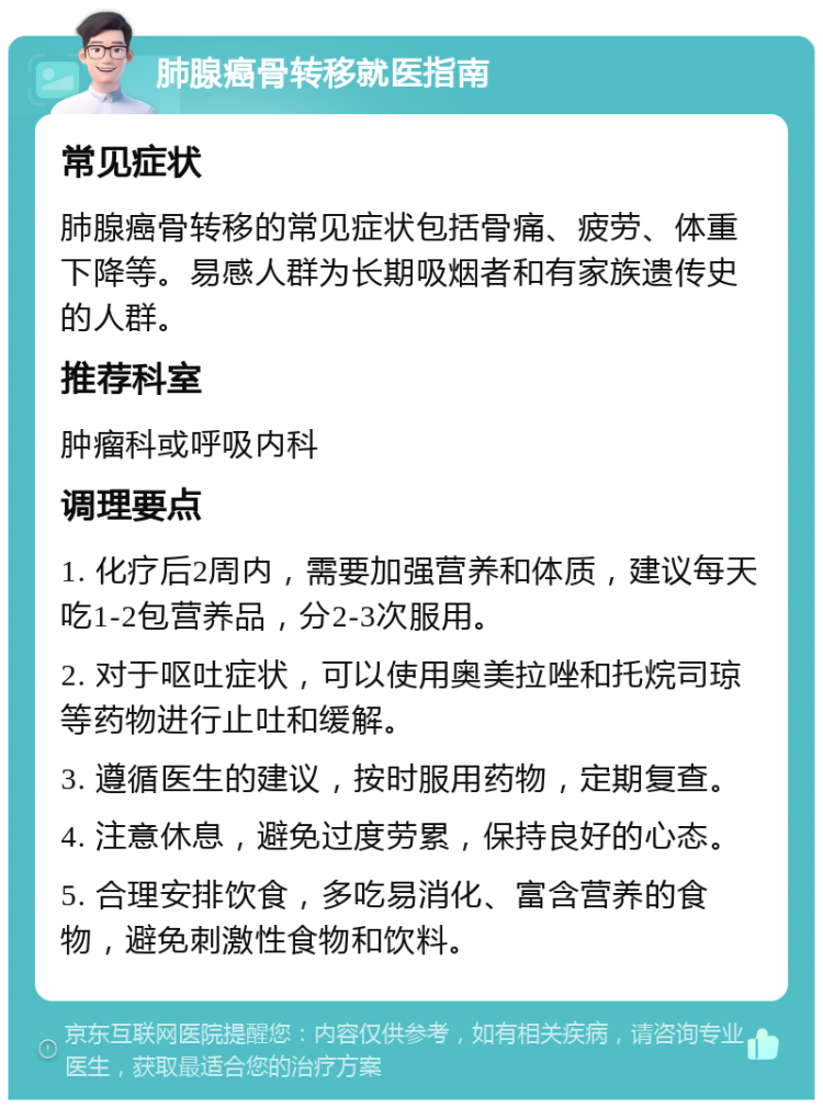 肺腺癌骨转移就医指南 常见症状 肺腺癌骨转移的常见症状包括骨痛、疲劳、体重下降等。易感人群为长期吸烟者和有家族遗传史的人群。 推荐科室 肿瘤科或呼吸内科 调理要点 1. 化疗后2周内，需要加强营养和体质，建议每天吃1-2包营养品，分2-3次服用。 2. 对于呕吐症状，可以使用奥美拉唑和托烷司琼等药物进行止吐和缓解。 3. 遵循医生的建议，按时服用药物，定期复查。 4. 注意休息，避免过度劳累，保持良好的心态。 5. 合理安排饮食，多吃易消化、富含营养的食物，避免刺激性食物和饮料。