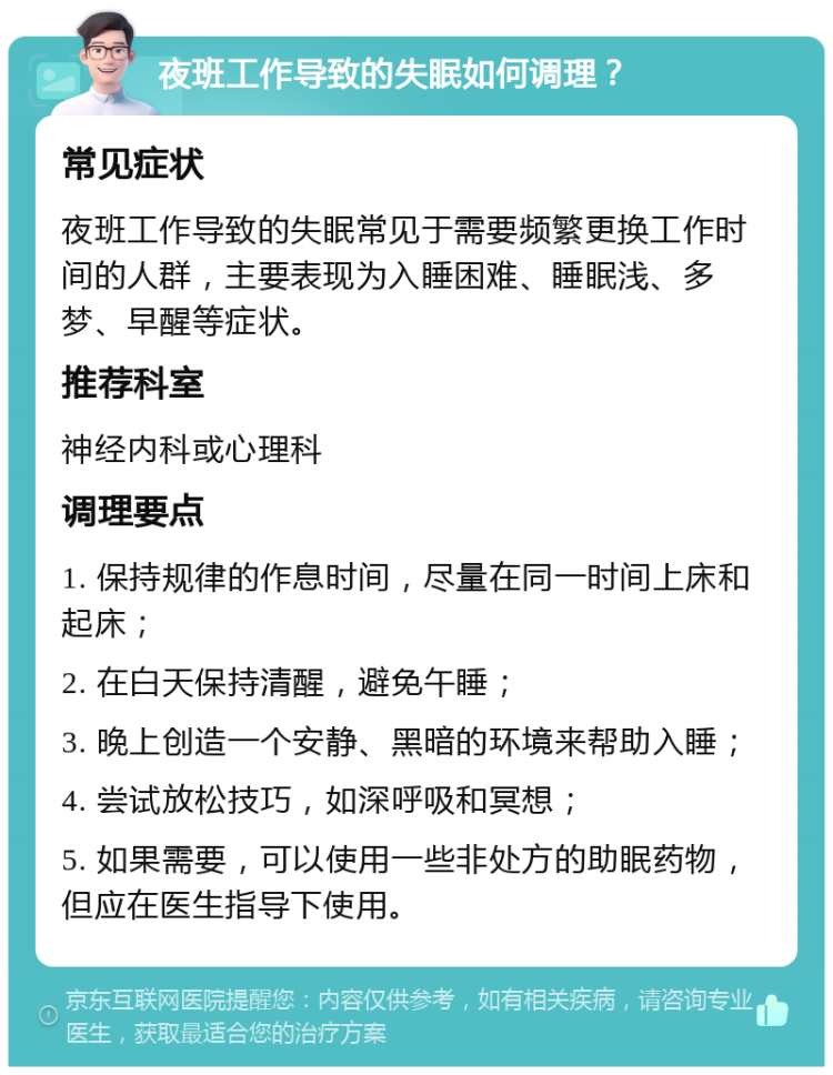 夜班工作导致的失眠如何调理？ 常见症状 夜班工作导致的失眠常见于需要频繁更换工作时间的人群，主要表现为入睡困难、睡眠浅、多梦、早醒等症状。 推荐科室 神经内科或心理科 调理要点 1. 保持规律的作息时间，尽量在同一时间上床和起床； 2. 在白天保持清醒，避免午睡； 3. 晚上创造一个安静、黑暗的环境来帮助入睡； 4. 尝试放松技巧，如深呼吸和冥想； 5. 如果需要，可以使用一些非处方的助眠药物，但应在医生指导下使用。