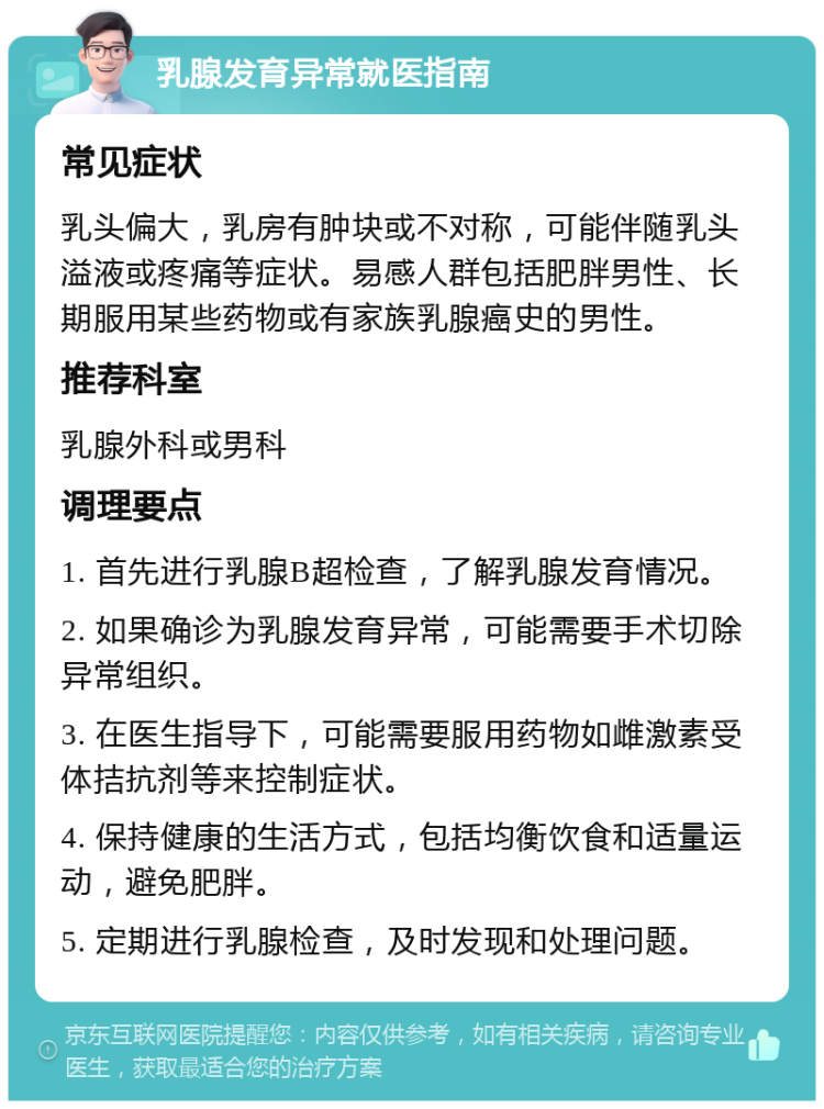 乳腺发育异常就医指南 常见症状 乳头偏大，乳房有肿块或不对称，可能伴随乳头溢液或疼痛等症状。易感人群包括肥胖男性、长期服用某些药物或有家族乳腺癌史的男性。 推荐科室 乳腺外科或男科 调理要点 1. 首先进行乳腺B超检查，了解乳腺发育情况。 2. 如果确诊为乳腺发育异常，可能需要手术切除异常组织。 3. 在医生指导下，可能需要服用药物如雌激素受体拮抗剂等来控制症状。 4. 保持健康的生活方式，包括均衡饮食和适量运动，避免肥胖。 5. 定期进行乳腺检查，及时发现和处理问题。