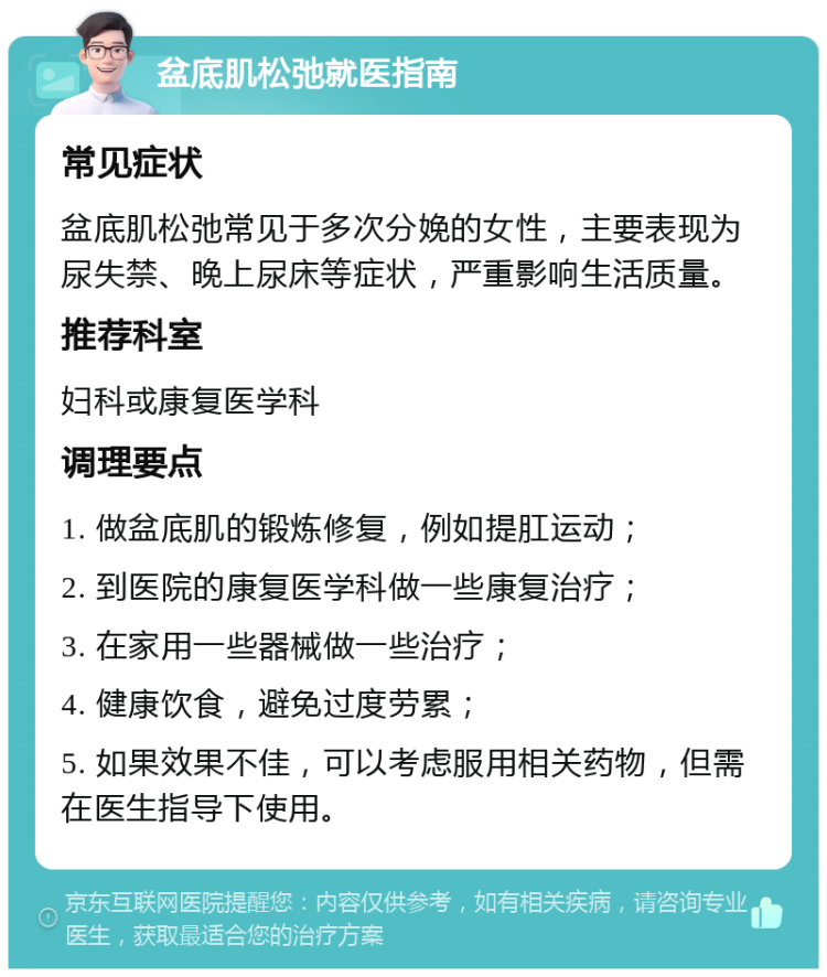 盆底肌松弛就医指南 常见症状 盆底肌松弛常见于多次分娩的女性，主要表现为尿失禁、晚上尿床等症状，严重影响生活质量。 推荐科室 妇科或康复医学科 调理要点 1. 做盆底肌的锻炼修复，例如提肛运动； 2. 到医院的康复医学科做一些康复治疗； 3. 在家用一些器械做一些治疗； 4. 健康饮食，避免过度劳累； 5. 如果效果不佳，可以考虑服用相关药物，但需在医生指导下使用。