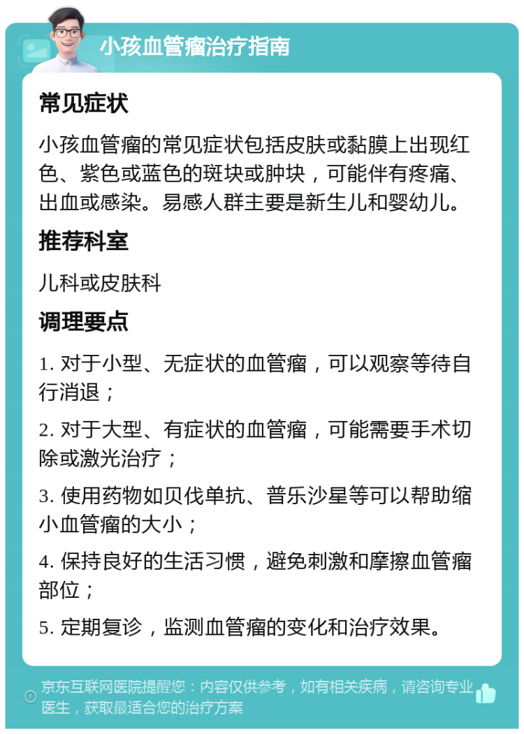 小孩血管瘤治疗指南 常见症状 小孩血管瘤的常见症状包括皮肤或黏膜上出现红色、紫色或蓝色的斑块或肿块，可能伴有疼痛、出血或感染。易感人群主要是新生儿和婴幼儿。 推荐科室 儿科或皮肤科 调理要点 1. 对于小型、无症状的血管瘤，可以观察等待自行消退； 2. 对于大型、有症状的血管瘤，可能需要手术切除或激光治疗； 3. 使用药物如贝伐单抗、普乐沙星等可以帮助缩小血管瘤的大小； 4. 保持良好的生活习惯，避免刺激和摩擦血管瘤部位； 5. 定期复诊，监测血管瘤的变化和治疗效果。