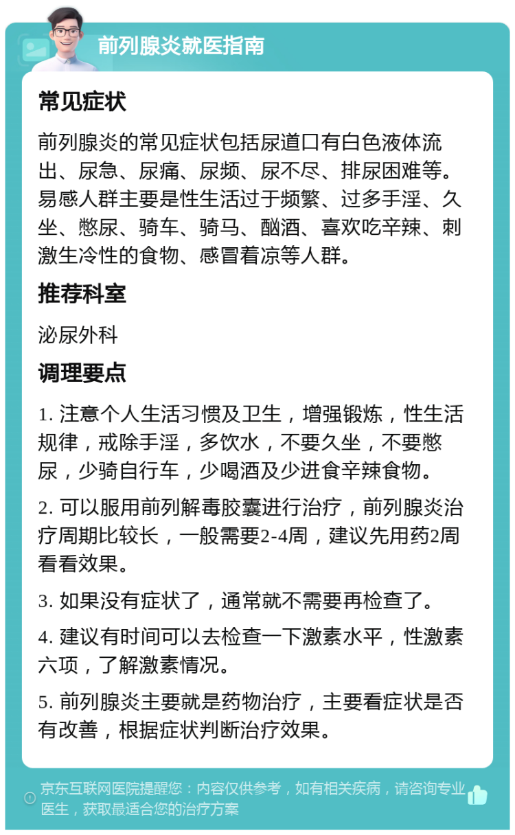 前列腺炎就医指南 常见症状 前列腺炎的常见症状包括尿道口有白色液体流出、尿急、尿痛、尿频、尿不尽、排尿困难等。易感人群主要是性生活过于频繁、过多手淫、久坐、憋尿、骑车、骑马、酗酒、喜欢吃辛辣、刺激生冷性的食物、感冒着凉等人群。 推荐科室 泌尿外科 调理要点 1. 注意个人生活习惯及卫生，增强锻炼，性生活规律，戒除手淫，多饮水，不要久坐，不要憋尿，少骑自行车，少喝酒及少进食辛辣食物。 2. 可以服用前列解毒胶囊进行治疗，前列腺炎治疗周期比较长，一般需要2-4周，建议先用药2周看看效果。 3. 如果没有症状了，通常就不需要再检查了。 4. 建议有时间可以去检查一下激素水平，性激素六项，了解激素情况。 5. 前列腺炎主要就是药物治疗，主要看症状是否有改善，根据症状判断治疗效果。