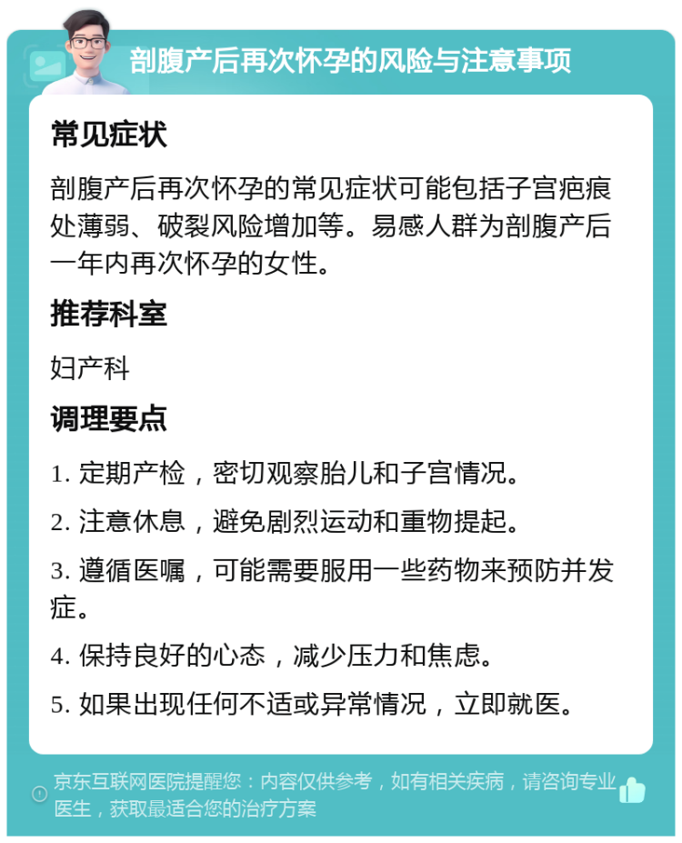 剖腹产后再次怀孕的风险与注意事项 常见症状 剖腹产后再次怀孕的常见症状可能包括子宫疤痕处薄弱、破裂风险增加等。易感人群为剖腹产后一年内再次怀孕的女性。 推荐科室 妇产科 调理要点 1. 定期产检，密切观察胎儿和子宫情况。 2. 注意休息，避免剧烈运动和重物提起。 3. 遵循医嘱，可能需要服用一些药物来预防并发症。 4. 保持良好的心态，减少压力和焦虑。 5. 如果出现任何不适或异常情况，立即就医。