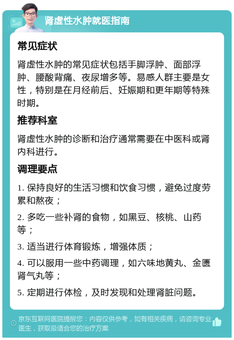 肾虚性水肿就医指南 常见症状 肾虚性水肿的常见症状包括手脚浮肿、面部浮肿、腰酸背痛、夜尿增多等。易感人群主要是女性，特别是在月经前后、妊娠期和更年期等特殊时期。 推荐科室 肾虚性水肿的诊断和治疗通常需要在中医科或肾内科进行。 调理要点 1. 保持良好的生活习惯和饮食习惯，避免过度劳累和熬夜； 2. 多吃一些补肾的食物，如黑豆、核桃、山药等； 3. 适当进行体育锻炼，增强体质； 4. 可以服用一些中药调理，如六味地黄丸、金匮肾气丸等； 5. 定期进行体检，及时发现和处理肾脏问题。