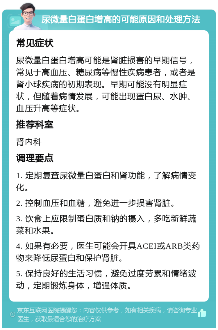 尿微量白蛋白增高的可能原因和处理方法 常见症状 尿微量白蛋白增高可能是肾脏损害的早期信号，常见于高血压、糖尿病等慢性疾病患者，或者是肾小球疾病的初期表现。早期可能没有明显症状，但随着病情发展，可能出现蛋白尿、水肿、血压升高等症状。 推荐科室 肾内科 调理要点 1. 定期复查尿微量白蛋白和肾功能，了解病情变化。 2. 控制血压和血糖，避免进一步损害肾脏。 3. 饮食上应限制蛋白质和钠的摄入，多吃新鲜蔬菜和水果。 4. 如果有必要，医生可能会开具ACEI或ARB类药物来降低尿蛋白和保护肾脏。 5. 保持良好的生活习惯，避免过度劳累和情绪波动，定期锻炼身体，增强体质。