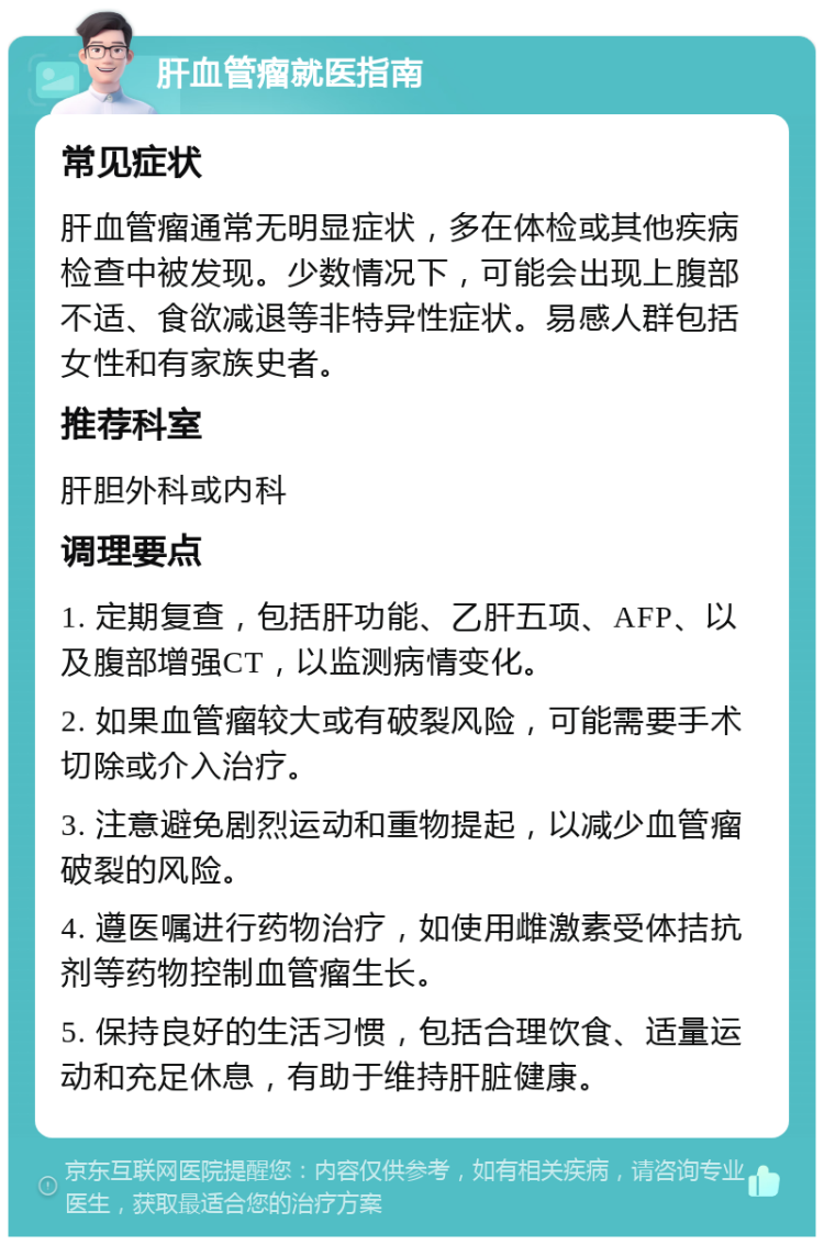 肝血管瘤就医指南 常见症状 肝血管瘤通常无明显症状，多在体检或其他疾病检查中被发现。少数情况下，可能会出现上腹部不适、食欲减退等非特异性症状。易感人群包括女性和有家族史者。 推荐科室 肝胆外科或内科 调理要点 1. 定期复查，包括肝功能、乙肝五项、AFP、以及腹部增强CT，以监测病情变化。 2. 如果血管瘤较大或有破裂风险，可能需要手术切除或介入治疗。 3. 注意避免剧烈运动和重物提起，以减少血管瘤破裂的风险。 4. 遵医嘱进行药物治疗，如使用雌激素受体拮抗剂等药物控制血管瘤生长。 5. 保持良好的生活习惯，包括合理饮食、适量运动和充足休息，有助于维持肝脏健康。