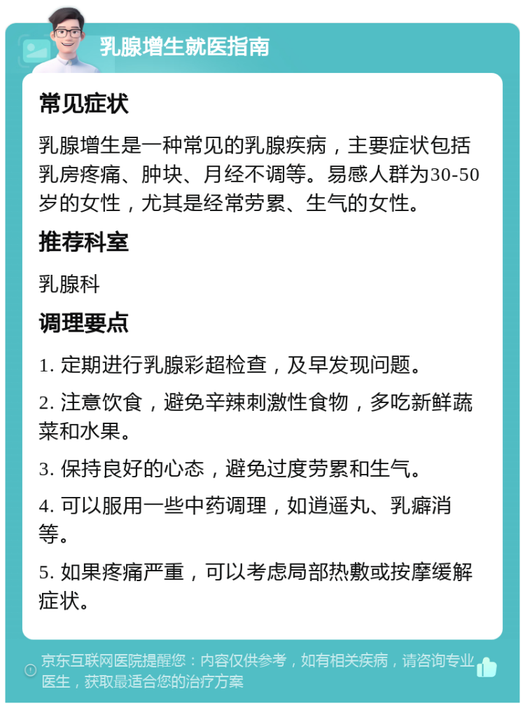 乳腺增生就医指南 常见症状 乳腺增生是一种常见的乳腺疾病，主要症状包括乳房疼痛、肿块、月经不调等。易感人群为30-50岁的女性，尤其是经常劳累、生气的女性。 推荐科室 乳腺科 调理要点 1. 定期进行乳腺彩超检查，及早发现问题。 2. 注意饮食，避免辛辣刺激性食物，多吃新鲜蔬菜和水果。 3. 保持良好的心态，避免过度劳累和生气。 4. 可以服用一些中药调理，如逍遥丸、乳癖消等。 5. 如果疼痛严重，可以考虑局部热敷或按摩缓解症状。