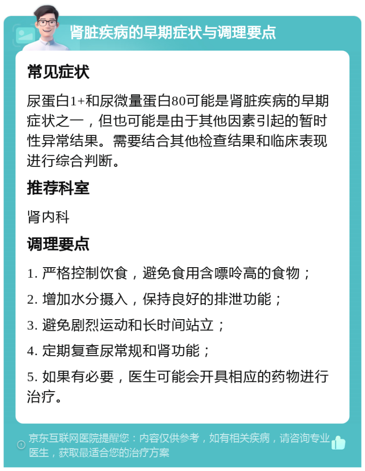 肾脏疾病的早期症状与调理要点 常见症状 尿蛋白1+和尿微量蛋白80可能是肾脏疾病的早期症状之一，但也可能是由于其他因素引起的暂时性异常结果。需要结合其他检查结果和临床表现进行综合判断。 推荐科室 肾内科 调理要点 1. 严格控制饮食，避免食用含嘌呤高的食物； 2. 增加水分摄入，保持良好的排泄功能； 3. 避免剧烈运动和长时间站立； 4. 定期复查尿常规和肾功能； 5. 如果有必要，医生可能会开具相应的药物进行治疗。