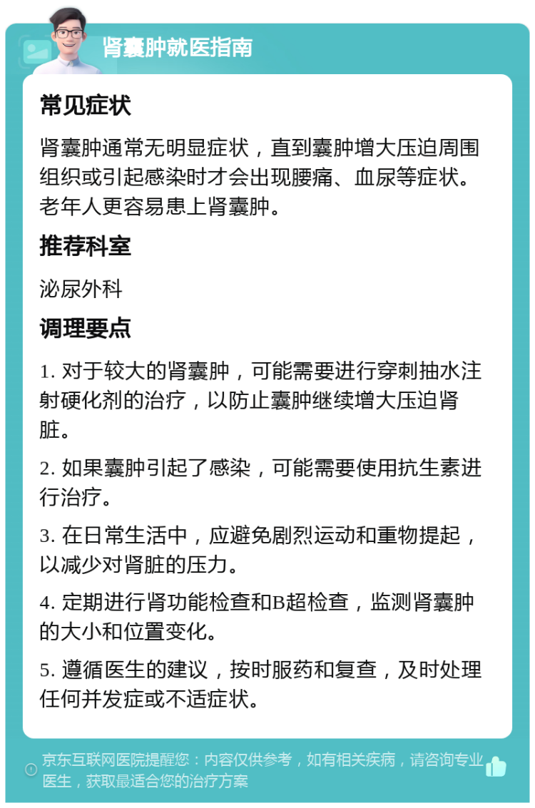 肾囊肿就医指南 常见症状 肾囊肿通常无明显症状，直到囊肿增大压迫周围组织或引起感染时才会出现腰痛、血尿等症状。老年人更容易患上肾囊肿。 推荐科室 泌尿外科 调理要点 1. 对于较大的肾囊肿，可能需要进行穿刺抽水注射硬化剂的治疗，以防止囊肿继续增大压迫肾脏。 2. 如果囊肿引起了感染，可能需要使用抗生素进行治疗。 3. 在日常生活中，应避免剧烈运动和重物提起，以减少对肾脏的压力。 4. 定期进行肾功能检查和B超检查，监测肾囊肿的大小和位置变化。 5. 遵循医生的建议，按时服药和复查，及时处理任何并发症或不适症状。