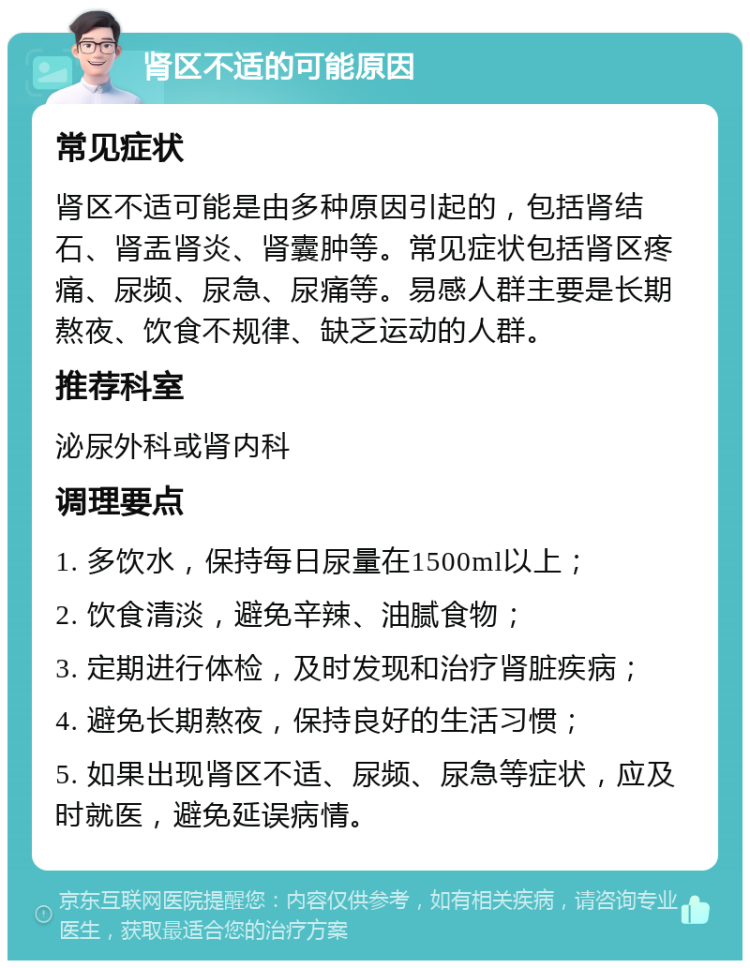 肾区不适的可能原因 常见症状 肾区不适可能是由多种原因引起的，包括肾结石、肾盂肾炎、肾囊肿等。常见症状包括肾区疼痛、尿频、尿急、尿痛等。易感人群主要是长期熬夜、饮食不规律、缺乏运动的人群。 推荐科室 泌尿外科或肾内科 调理要点 1. 多饮水，保持每日尿量在1500ml以上； 2. 饮食清淡，避免辛辣、油腻食物； 3. 定期进行体检，及时发现和治疗肾脏疾病； 4. 避免长期熬夜，保持良好的生活习惯； 5. 如果出现肾区不适、尿频、尿急等症状，应及时就医，避免延误病情。