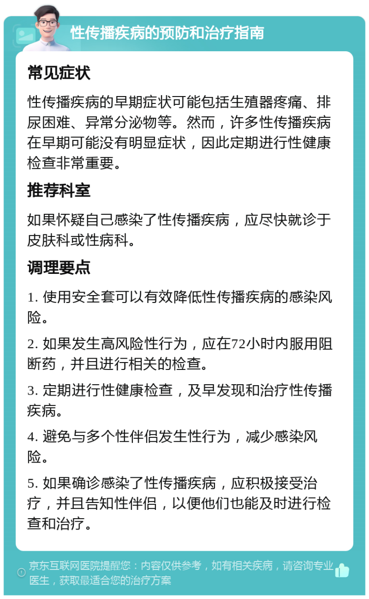 性传播疾病的预防和治疗指南 常见症状 性传播疾病的早期症状可能包括生殖器疼痛、排尿困难、异常分泌物等。然而，许多性传播疾病在早期可能没有明显症状，因此定期进行性健康检查非常重要。 推荐科室 如果怀疑自己感染了性传播疾病，应尽快就诊于皮肤科或性病科。 调理要点 1. 使用安全套可以有效降低性传播疾病的感染风险。 2. 如果发生高风险性行为，应在72小时内服用阻断药，并且进行相关的检查。 3. 定期进行性健康检查，及早发现和治疗性传播疾病。 4. 避免与多个性伴侣发生性行为，减少感染风险。 5. 如果确诊感染了性传播疾病，应积极接受治疗，并且告知性伴侣，以便他们也能及时进行检查和治疗。