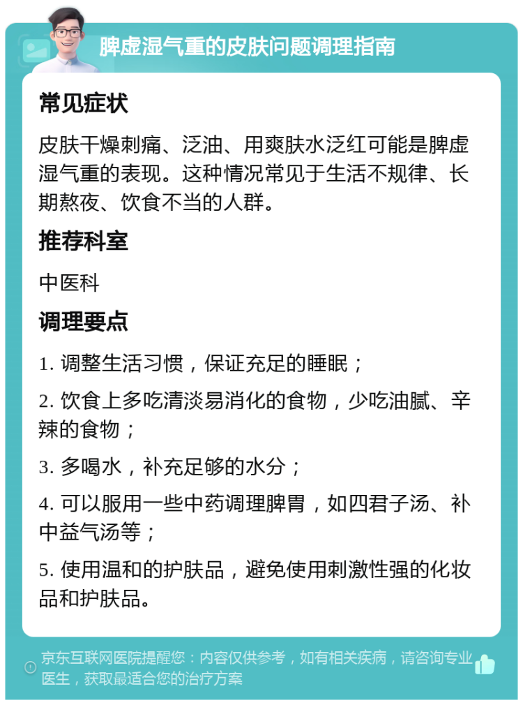 脾虚湿气重的皮肤问题调理指南 常见症状 皮肤干燥刺痛、泛油、用爽肤水泛红可能是脾虚湿气重的表现。这种情况常见于生活不规律、长期熬夜、饮食不当的人群。 推荐科室 中医科 调理要点 1. 调整生活习惯，保证充足的睡眠； 2. 饮食上多吃清淡易消化的食物，少吃油腻、辛辣的食物； 3. 多喝水，补充足够的水分； 4. 可以服用一些中药调理脾胃，如四君子汤、补中益气汤等； 5. 使用温和的护肤品，避免使用刺激性强的化妆品和护肤品。