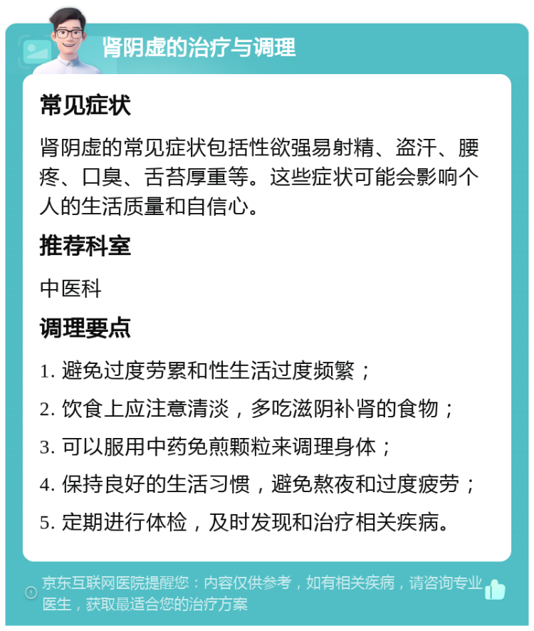 肾阴虚的治疗与调理 常见症状 肾阴虚的常见症状包括性欲强易射精、盗汗、腰疼、口臭、舌苔厚重等。这些症状可能会影响个人的生活质量和自信心。 推荐科室 中医科 调理要点 1. 避免过度劳累和性生活过度频繁； 2. 饮食上应注意清淡，多吃滋阴补肾的食物； 3. 可以服用中药免煎颗粒来调理身体； 4. 保持良好的生活习惯，避免熬夜和过度疲劳； 5. 定期进行体检，及时发现和治疗相关疾病。