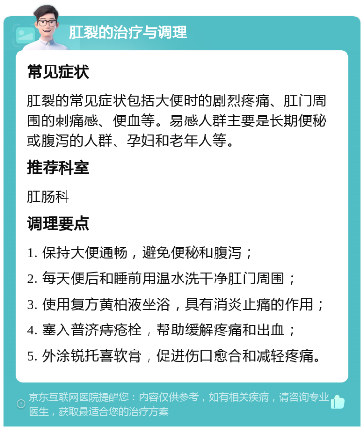 肛裂的治疗与调理 常见症状 肛裂的常见症状包括大便时的剧烈疼痛、肛门周围的刺痛感、便血等。易感人群主要是长期便秘或腹泻的人群、孕妇和老年人等。 推荐科室 肛肠科 调理要点 1. 保持大便通畅，避免便秘和腹泻； 2. 每天便后和睡前用温水洗干净肛门周围； 3. 使用复方黄柏液坐浴，具有消炎止痛的作用； 4. 塞入普济痔疮栓，帮助缓解疼痛和出血； 5. 外涂锐托喜软膏，促进伤口愈合和减轻疼痛。