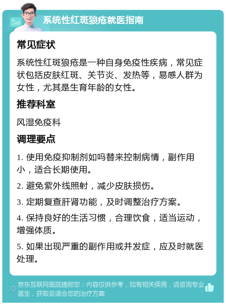 系统性红斑狼疮就医指南 常见症状 系统性红斑狼疮是一种自身免疫性疾病，常见症状包括皮肤红斑、关节炎、发热等，易感人群为女性，尤其是生育年龄的女性。 推荐科室 风湿免疫科 调理要点 1. 使用免疫抑制剂如吗替来控制病情，副作用小，适合长期使用。 2. 避免紫外线照射，减少皮肤损伤。 3. 定期复查肝肾功能，及时调整治疗方案。 4. 保持良好的生活习惯，合理饮食，适当运动，增强体质。 5. 如果出现严重的副作用或并发症，应及时就医处理。