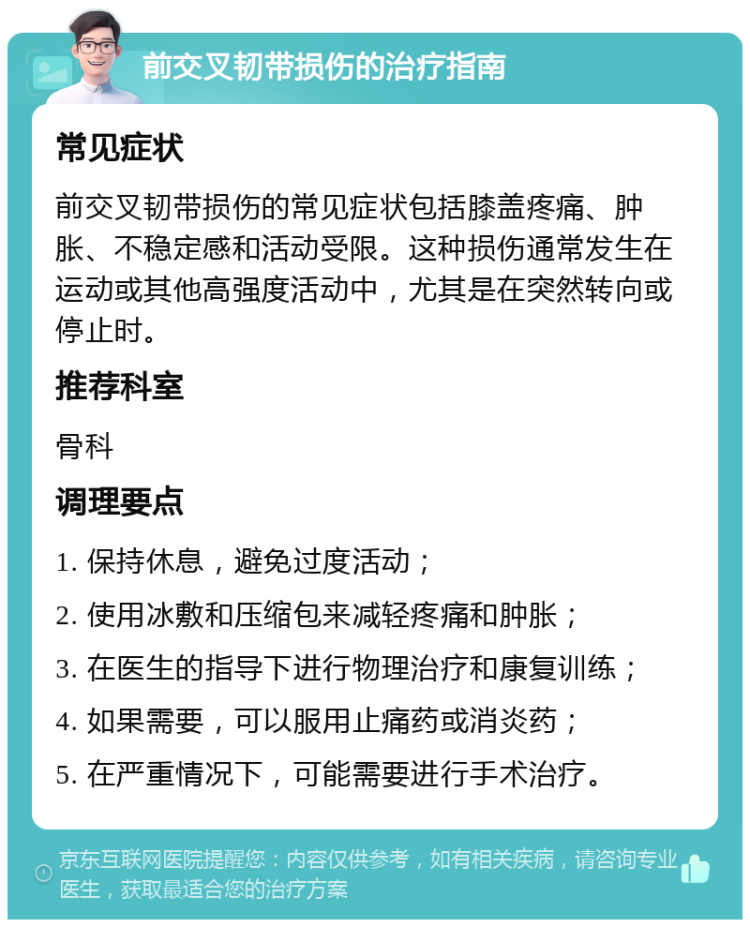 前交叉韧带损伤的治疗指南 常见症状 前交叉韧带损伤的常见症状包括膝盖疼痛、肿胀、不稳定感和活动受限。这种损伤通常发生在运动或其他高强度活动中，尤其是在突然转向或停止时。 推荐科室 骨科 调理要点 1. 保持休息，避免过度活动； 2. 使用冰敷和压缩包来减轻疼痛和肿胀； 3. 在医生的指导下进行物理治疗和康复训练； 4. 如果需要，可以服用止痛药或消炎药； 5. 在严重情况下，可能需要进行手术治疗。