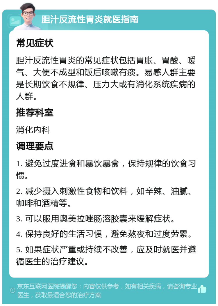 胆汁反流性胃炎就医指南 常见症状 胆汁反流性胃炎的常见症状包括胃胀、胃酸、嗳气、大便不成型和饭后咳嗽有痰。易感人群主要是长期饮食不规律、压力大或有消化系统疾病的人群。 推荐科室 消化内科 调理要点 1. 避免过度进食和暴饮暴食，保持规律的饮食习惯。 2. 减少摄入刺激性食物和饮料，如辛辣、油腻、咖啡和酒精等。 3. 可以服用奥美拉唑肠溶胶囊来缓解症状。 4. 保持良好的生活习惯，避免熬夜和过度劳累。 5. 如果症状严重或持续不改善，应及时就医并遵循医生的治疗建议。