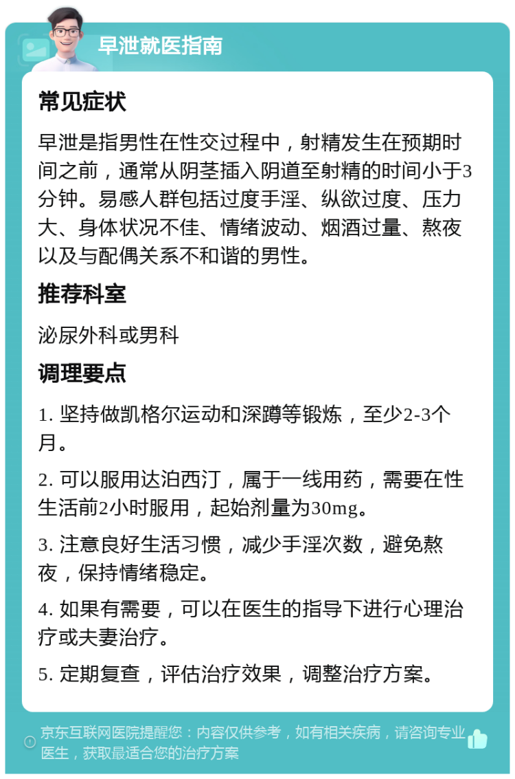 早泄就医指南 常见症状 早泄是指男性在性交过程中，射精发生在预期时间之前，通常从阴茎插入阴道至射精的时间小于3分钟。易感人群包括过度手淫、纵欲过度、压力大、身体状况不佳、情绪波动、烟酒过量、熬夜以及与配偶关系不和谐的男性。 推荐科室 泌尿外科或男科 调理要点 1. 坚持做凯格尔运动和深蹲等锻炼，至少2-3个月。 2. 可以服用达泊西汀，属于一线用药，需要在性生活前2小时服用，起始剂量为30mg。 3. 注意良好生活习惯，减少手淫次数，避免熬夜，保持情绪稳定。 4. 如果有需要，可以在医生的指导下进行心理治疗或夫妻治疗。 5. 定期复查，评估治疗效果，调整治疗方案。