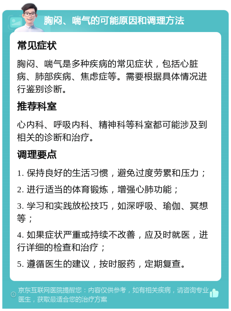 胸闷、喘气的可能原因和调理方法 常见症状 胸闷、喘气是多种疾病的常见症状，包括心脏病、肺部疾病、焦虑症等。需要根据具体情况进行鉴别诊断。 推荐科室 心内科、呼吸内科、精神科等科室都可能涉及到相关的诊断和治疗。 调理要点 1. 保持良好的生活习惯，避免过度劳累和压力； 2. 进行适当的体育锻炼，增强心肺功能； 3. 学习和实践放松技巧，如深呼吸、瑜伽、冥想等； 4. 如果症状严重或持续不改善，应及时就医，进行详细的检查和治疗； 5. 遵循医生的建议，按时服药，定期复查。