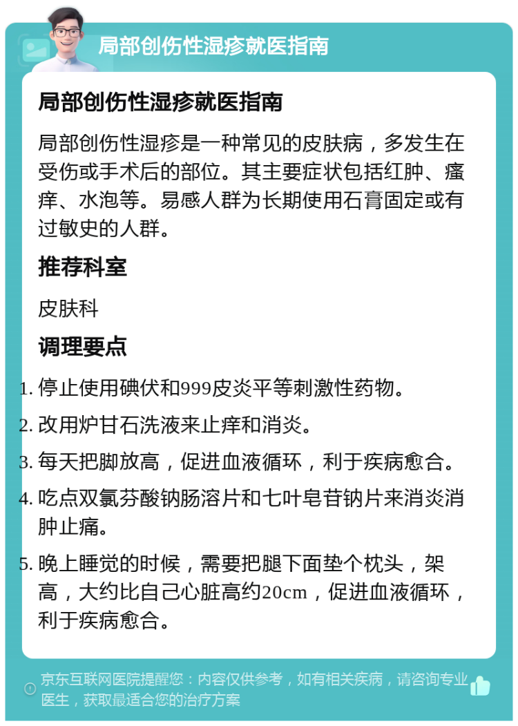 局部创伤性湿疹就医指南 局部创伤性湿疹就医指南 局部创伤性湿疹是一种常见的皮肤病，多发生在受伤或手术后的部位。其主要症状包括红肿、瘙痒、水泡等。易感人群为长期使用石膏固定或有过敏史的人群。 推荐科室 皮肤科 调理要点 停止使用碘伏和999皮炎平等刺激性药物。 改用炉甘石洗液来止痒和消炎。 每天把脚放高，促进血液循环，利于疾病愈合。 吃点双氯芬酸钠肠溶片和七叶皂苷钠片来消炎消肿止痛。 晚上睡觉的时候，需要把腿下面垫个枕头，架高，大约比自己心脏高约20cm，促进血液循环，利于疾病愈合。