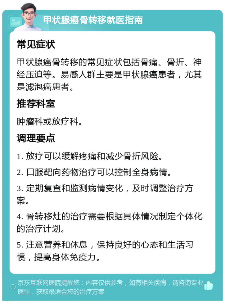 甲状腺癌骨转移就医指南 常见症状 甲状腺癌骨转移的常见症状包括骨痛、骨折、神经压迫等。易感人群主要是甲状腺癌患者，尤其是滤泡癌患者。 推荐科室 肿瘤科或放疗科。 调理要点 1. 放疗可以缓解疼痛和减少骨折风险。 2. 口服靶向药物治疗可以控制全身病情。 3. 定期复查和监测病情变化，及时调整治疗方案。 4. 骨转移灶的治疗需要根据具体情况制定个体化的治疗计划。 5. 注意营养和休息，保持良好的心态和生活习惯，提高身体免疫力。