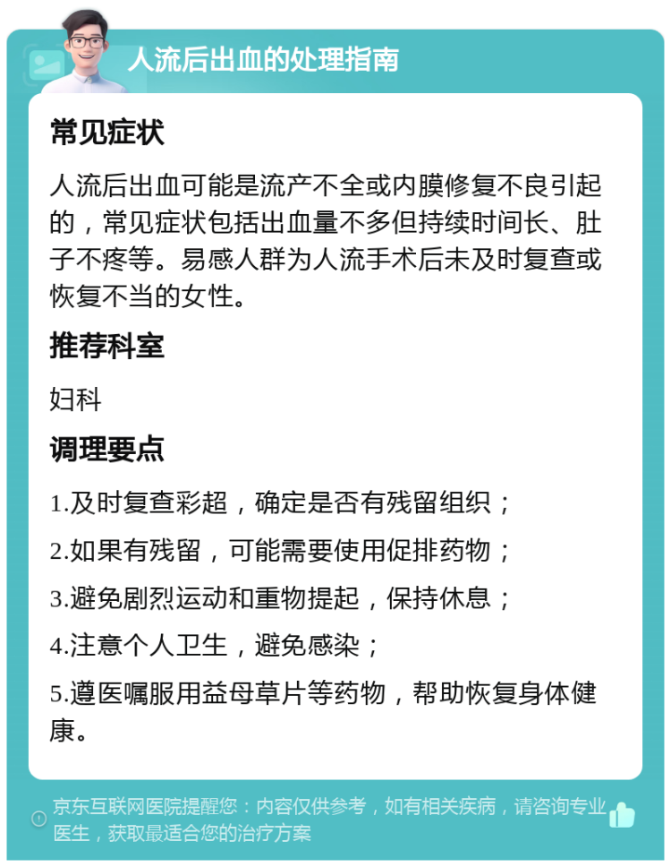 人流后出血的处理指南 常见症状 人流后出血可能是流产不全或内膜修复不良引起的，常见症状包括出血量不多但持续时间长、肚子不疼等。易感人群为人流手术后未及时复查或恢复不当的女性。 推荐科室 妇科 调理要点 1.及时复查彩超，确定是否有残留组织； 2.如果有残留，可能需要使用促排药物； 3.避免剧烈运动和重物提起，保持休息； 4.注意个人卫生，避免感染； 5.遵医嘱服用益母草片等药物，帮助恢复身体健康。