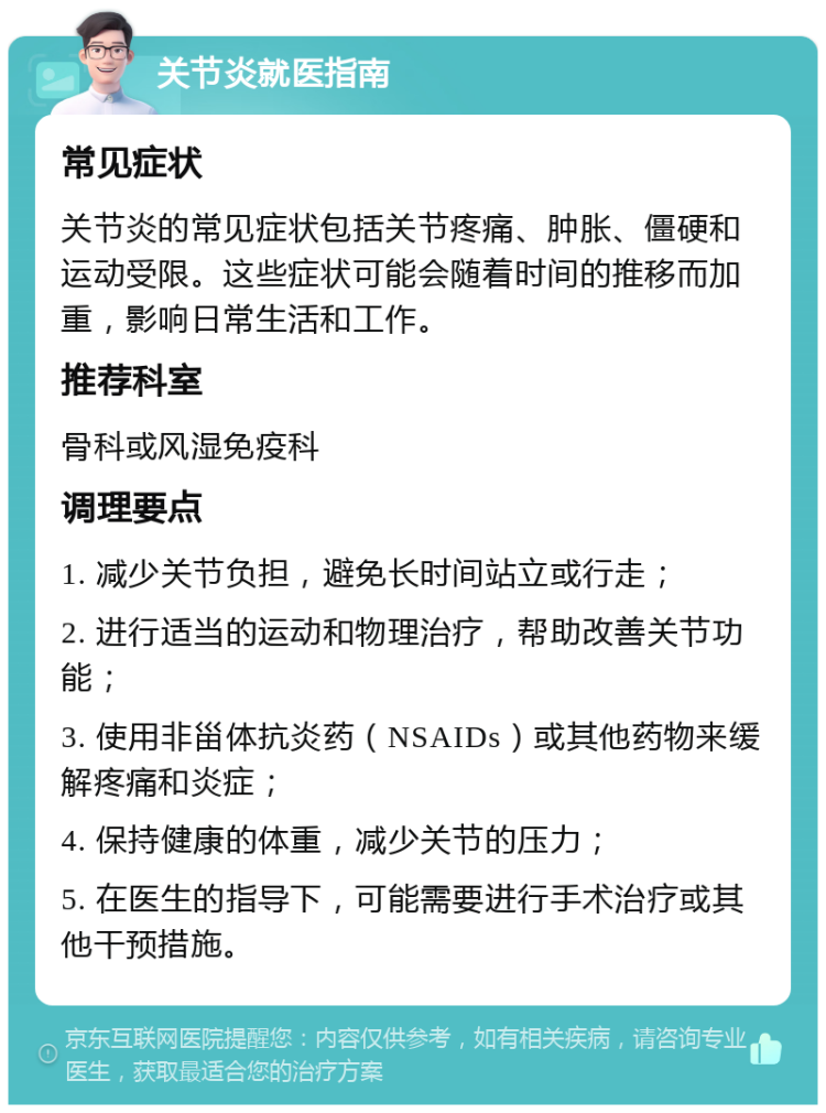 关节炎就医指南 常见症状 关节炎的常见症状包括关节疼痛、肿胀、僵硬和运动受限。这些症状可能会随着时间的推移而加重，影响日常生活和工作。 推荐科室 骨科或风湿免疫科 调理要点 1. 减少关节负担，避免长时间站立或行走； 2. 进行适当的运动和物理治疗，帮助改善关节功能； 3. 使用非甾体抗炎药（NSAIDs）或其他药物来缓解疼痛和炎症； 4. 保持健康的体重，减少关节的压力； 5. 在医生的指导下，可能需要进行手术治疗或其他干预措施。