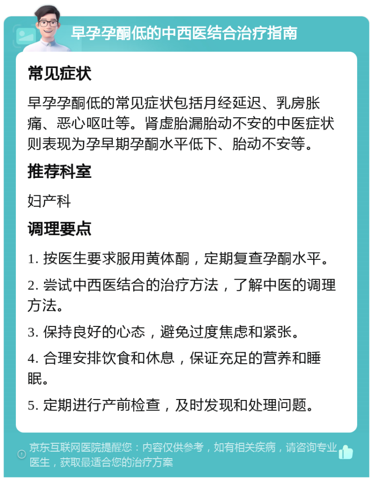 早孕孕酮低的中西医结合治疗指南 常见症状 早孕孕酮低的常见症状包括月经延迟、乳房胀痛、恶心呕吐等。肾虚胎漏胎动不安的中医症状则表现为孕早期孕酮水平低下、胎动不安等。 推荐科室 妇产科 调理要点 1. 按医生要求服用黄体酮，定期复查孕酮水平。 2. 尝试中西医结合的治疗方法，了解中医的调理方法。 3. 保持良好的心态，避免过度焦虑和紧张。 4. 合理安排饮食和休息，保证充足的营养和睡眠。 5. 定期进行产前检查，及时发现和处理问题。