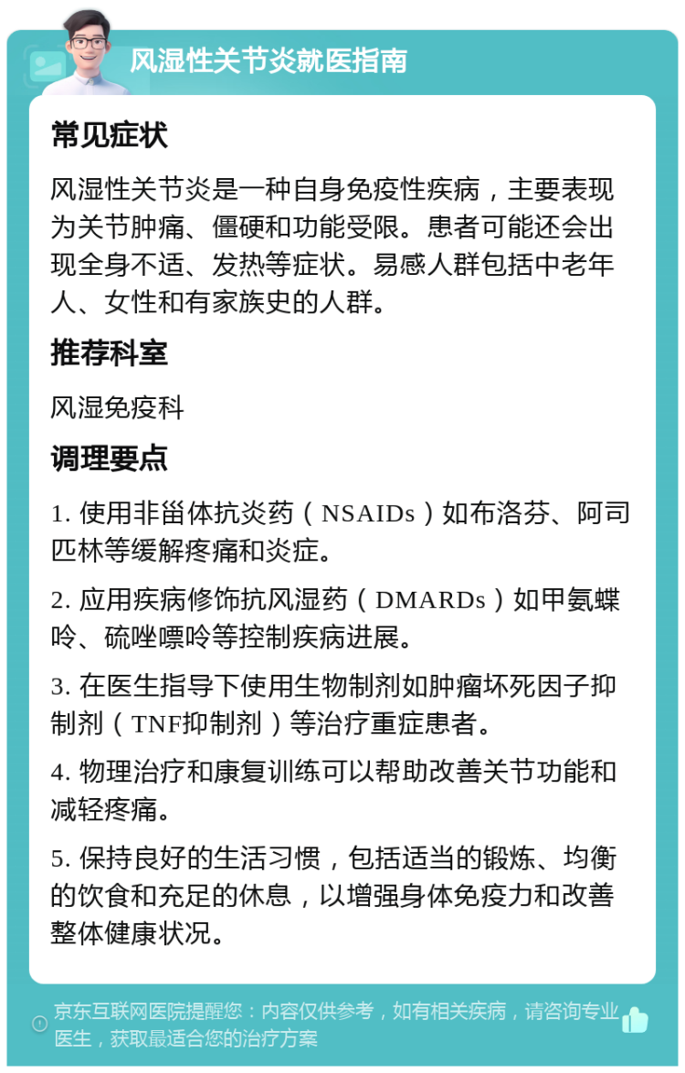 风湿性关节炎就医指南 常见症状 风湿性关节炎是一种自身免疫性疾病，主要表现为关节肿痛、僵硬和功能受限。患者可能还会出现全身不适、发热等症状。易感人群包括中老年人、女性和有家族史的人群。 推荐科室 风湿免疫科 调理要点 1. 使用非甾体抗炎药（NSAIDs）如布洛芬、阿司匹林等缓解疼痛和炎症。 2. 应用疾病修饰抗风湿药（DMARDs）如甲氨蝶呤、硫唑嘌呤等控制疾病进展。 3. 在医生指导下使用生物制剂如肿瘤坏死因子抑制剂（TNF抑制剂）等治疗重症患者。 4. 物理治疗和康复训练可以帮助改善关节功能和减轻疼痛。 5. 保持良好的生活习惯，包括适当的锻炼、均衡的饮食和充足的休息，以增强身体免疫力和改善整体健康状况。