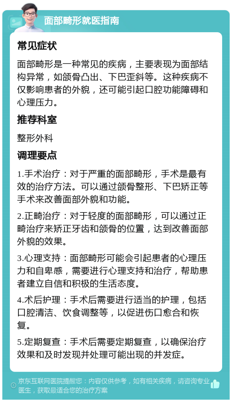 面部畸形就医指南 常见症状 面部畸形是一种常见的疾病，主要表现为面部结构异常，如颌骨凸出、下巴歪斜等。这种疾病不仅影响患者的外貌，还可能引起口腔功能障碍和心理压力。 推荐科室 整形外科 调理要点 1.手术治疗：对于严重的面部畸形，手术是最有效的治疗方法。可以通过颌骨整形、下巴矫正等手术来改善面部外貌和功能。 2.正畸治疗：对于轻度的面部畸形，可以通过正畸治疗来矫正牙齿和颌骨的位置，达到改善面部外貌的效果。 3.心理支持：面部畸形可能会引起患者的心理压力和自卑感，需要进行心理支持和治疗，帮助患者建立自信和积极的生活态度。 4.术后护理：手术后需要进行适当的护理，包括口腔清洁、饮食调整等，以促进伤口愈合和恢复。 5.定期复查：手术后需要定期复查，以确保治疗效果和及时发现并处理可能出现的并发症。