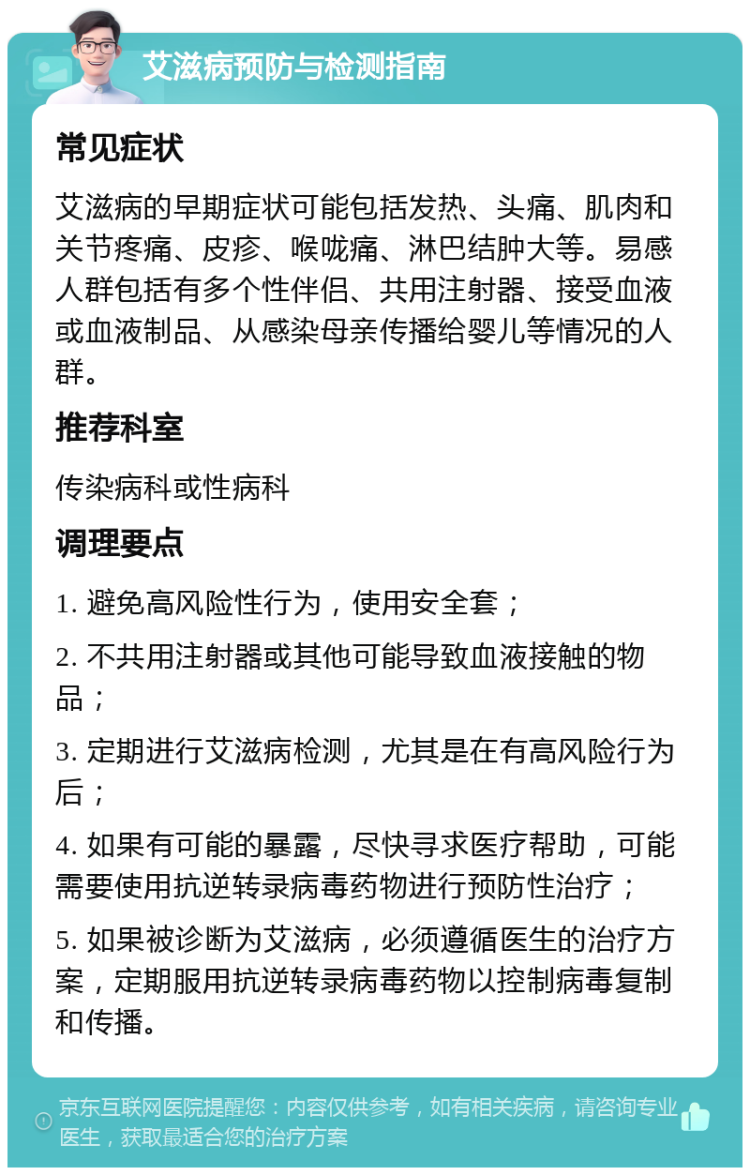 艾滋病预防与检测指南 常见症状 艾滋病的早期症状可能包括发热、头痛、肌肉和关节疼痛、皮疹、喉咙痛、淋巴结肿大等。易感人群包括有多个性伴侣、共用注射器、接受血液或血液制品、从感染母亲传播给婴儿等情况的人群。 推荐科室 传染病科或性病科 调理要点 1. 避免高风险性行为，使用安全套； 2. 不共用注射器或其他可能导致血液接触的物品； 3. 定期进行艾滋病检测，尤其是在有高风险行为后； 4. 如果有可能的暴露，尽快寻求医疗帮助，可能需要使用抗逆转录病毒药物进行预防性治疗； 5. 如果被诊断为艾滋病，必须遵循医生的治疗方案，定期服用抗逆转录病毒药物以控制病毒复制和传播。