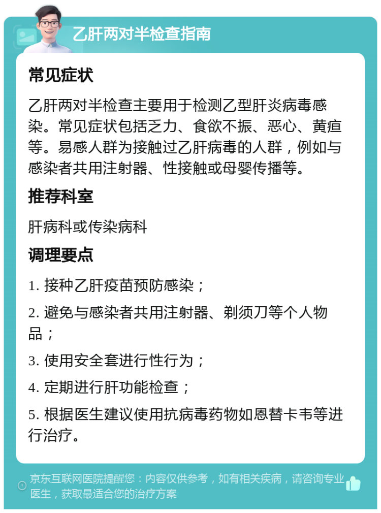 乙肝两对半检查指南 常见症状 乙肝两对半检查主要用于检测乙型肝炎病毒感染。常见症状包括乏力、食欲不振、恶心、黄疸等。易感人群为接触过乙肝病毒的人群，例如与感染者共用注射器、性接触或母婴传播等。 推荐科室 肝病科或传染病科 调理要点 1. 接种乙肝疫苗预防感染； 2. 避免与感染者共用注射器、剃须刀等个人物品； 3. 使用安全套进行性行为； 4. 定期进行肝功能检查； 5. 根据医生建议使用抗病毒药物如恩替卡韦等进行治疗。