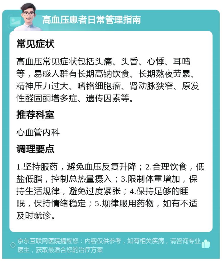 高血压患者日常管理指南 常见症状 高血压常见症状包括头痛、头昏、心悸、耳鸣等，易感人群有长期高钠饮食、长期熬夜劳累、精神压力过大、嗜铬细胞瘤、肾动脉狭窄、原发性醛固酮增多症、遗传因素等。 推荐科室 心血管内科 调理要点 1.坚持服药，避免血压反复升降；2.合理饮食，低盐低脂，控制总热量摄入；3.限制体重增加，保持生活规律，避免过度紧张；4.保持足够的睡眠，保持情绪稳定；5.规律服用药物，如有不适及时就诊。