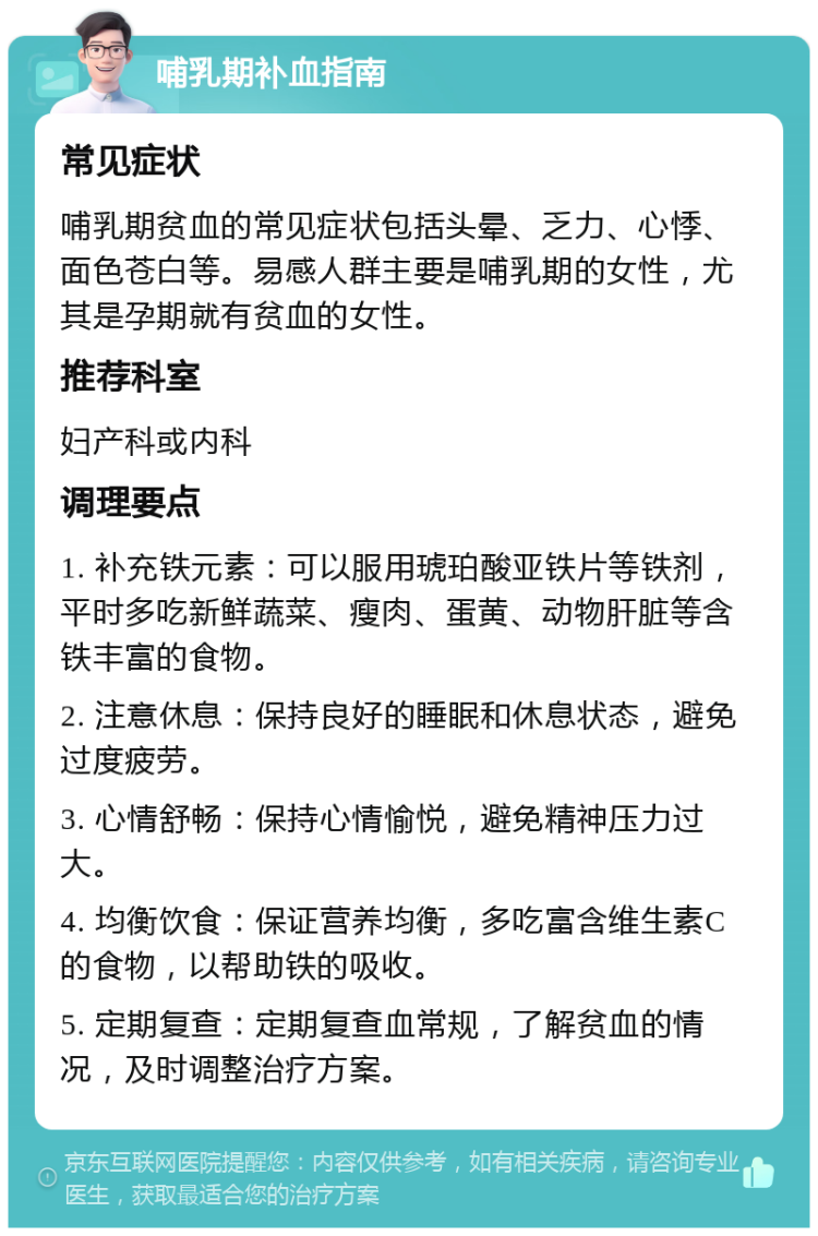 哺乳期补血指南 常见症状 哺乳期贫血的常见症状包括头晕、乏力、心悸、面色苍白等。易感人群主要是哺乳期的女性，尤其是孕期就有贫血的女性。 推荐科室 妇产科或内科 调理要点 1. 补充铁元素：可以服用琥珀酸亚铁片等铁剂，平时多吃新鲜蔬菜、瘦肉、蛋黄、动物肝脏等含铁丰富的食物。 2. 注意休息：保持良好的睡眠和休息状态，避免过度疲劳。 3. 心情舒畅：保持心情愉悦，避免精神压力过大。 4. 均衡饮食：保证营养均衡，多吃富含维生素C的食物，以帮助铁的吸收。 5. 定期复查：定期复查血常规，了解贫血的情况，及时调整治疗方案。