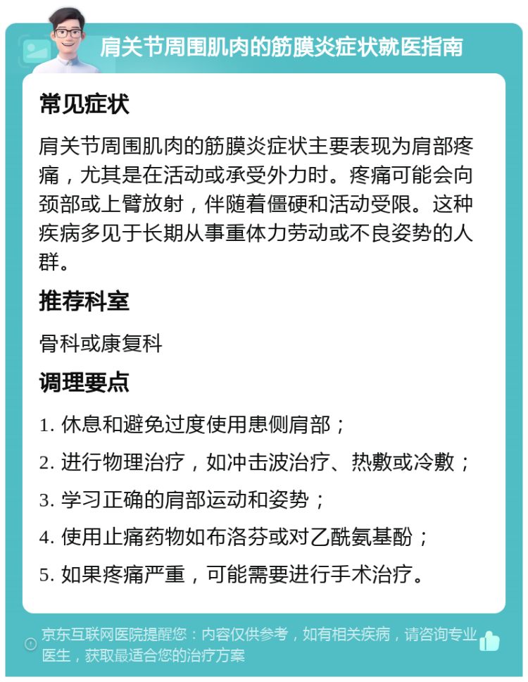 肩关节周围肌肉的筋膜炎症状就医指南 常见症状 肩关节周围肌肉的筋膜炎症状主要表现为肩部疼痛，尤其是在活动或承受外力时。疼痛可能会向颈部或上臂放射，伴随着僵硬和活动受限。这种疾病多见于长期从事重体力劳动或不良姿势的人群。 推荐科室 骨科或康复科 调理要点 1. 休息和避免过度使用患侧肩部； 2. 进行物理治疗，如冲击波治疗、热敷或冷敷； 3. 学习正确的肩部运动和姿势； 4. 使用止痛药物如布洛芬或对乙酰氨基酚； 5. 如果疼痛严重，可能需要进行手术治疗。