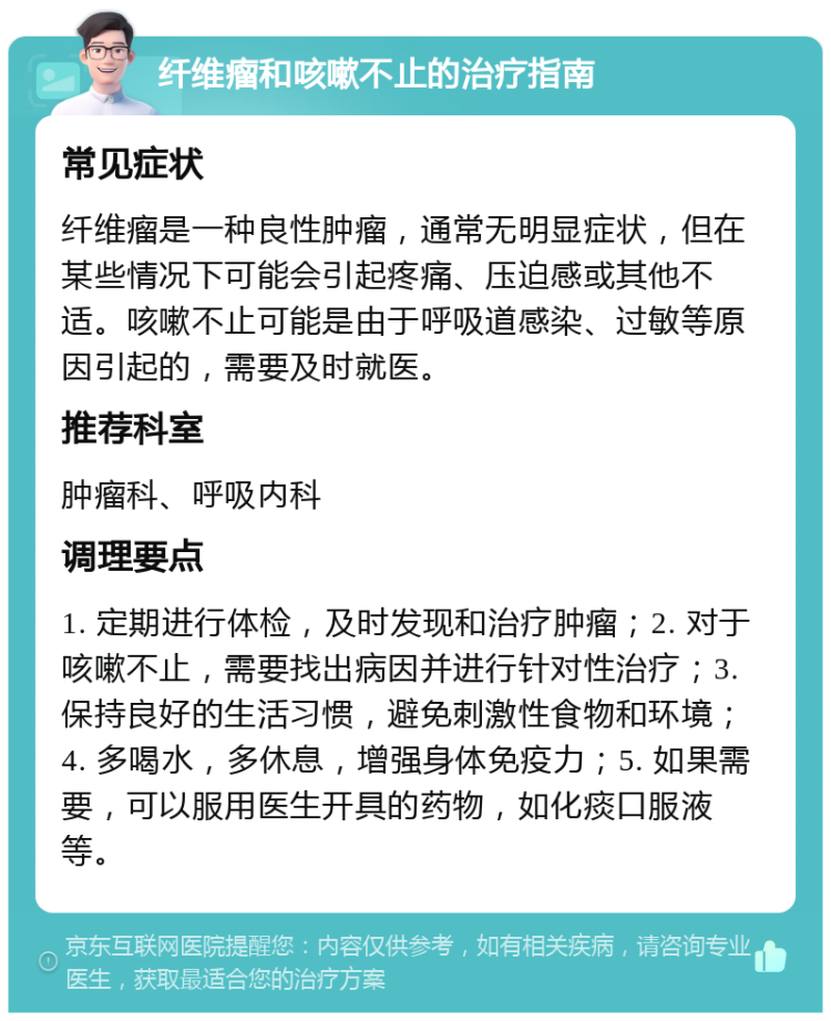 纤维瘤和咳嗽不止的治疗指南 常见症状 纤维瘤是一种良性肿瘤，通常无明显症状，但在某些情况下可能会引起疼痛、压迫感或其他不适。咳嗽不止可能是由于呼吸道感染、过敏等原因引起的，需要及时就医。 推荐科室 肿瘤科、呼吸内科 调理要点 1. 定期进行体检，及时发现和治疗肿瘤；2. 对于咳嗽不止，需要找出病因并进行针对性治疗；3. 保持良好的生活习惯，避免刺激性食物和环境；4. 多喝水，多休息，增强身体免疫力；5. 如果需要，可以服用医生开具的药物，如化痰口服液等。