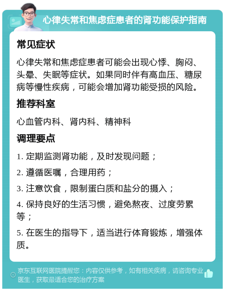 心律失常和焦虑症患者的肾功能保护指南 常见症状 心律失常和焦虑症患者可能会出现心悸、胸闷、头晕、失眠等症状。如果同时伴有高血压、糖尿病等慢性疾病，可能会增加肾功能受损的风险。 推荐科室 心血管内科、肾内科、精神科 调理要点 1. 定期监测肾功能，及时发现问题； 2. 遵循医嘱，合理用药； 3. 注意饮食，限制蛋白质和盐分的摄入； 4. 保持良好的生活习惯，避免熬夜、过度劳累等； 5. 在医生的指导下，适当进行体育锻炼，增强体质。