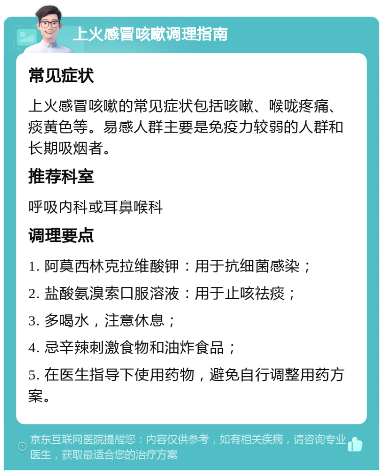 上火感冒咳嗽调理指南 常见症状 上火感冒咳嗽的常见症状包括咳嗽、喉咙疼痛、痰黄色等。易感人群主要是免疫力较弱的人群和长期吸烟者。 推荐科室 呼吸内科或耳鼻喉科 调理要点 1. 阿莫西林克拉维酸钾：用于抗细菌感染； 2. 盐酸氨溴索口服溶液：用于止咳祛痰； 3. 多喝水，注意休息； 4. 忌辛辣刺激食物和油炸食品； 5. 在医生指导下使用药物，避免自行调整用药方案。