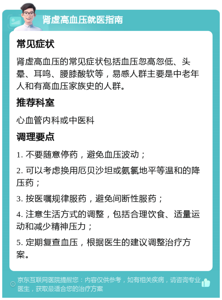 肾虚高血压就医指南 常见症状 肾虚高血压的常见症状包括血压忽高忽低、头晕、耳鸣、腰膝酸软等，易感人群主要是中老年人和有高血压家族史的人群。 推荐科室 心血管内科或中医科 调理要点 1. 不要随意停药，避免血压波动； 2. 可以考虑换用厄贝沙坦或氨氯地平等温和的降压药； 3. 按医嘱规律服药，避免间断性服药； 4. 注意生活方式的调整，包括合理饮食、适量运动和减少精神压力； 5. 定期复查血压，根据医生的建议调整治疗方案。