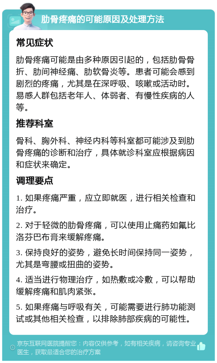 肋骨疼痛的可能原因及处理方法 常见症状 肋骨疼痛可能是由多种原因引起的，包括肋骨骨折、肋间神经痛、肋软骨炎等。患者可能会感到剧烈的疼痛，尤其是在深呼吸、咳嗽或活动时。易感人群包括老年人、体弱者、有慢性疾病的人等。 推荐科室 骨科、胸外科、神经内科等科室都可能涉及到肋骨疼痛的诊断和治疗，具体就诊科室应根据病因和症状来确定。 调理要点 1. 如果疼痛严重，应立即就医，进行相关检查和治疗。 2. 对于轻微的肋骨疼痛，可以使用止痛药如氟比洛芬巴布膏来缓解疼痛。 3. 保持良好的姿势，避免长时间保持同一姿势，尤其是弯腰或扭曲的姿势。 4. 适当进行物理治疗，如热敷或冷敷，可以帮助缓解疼痛和肌肉紧张。 5. 如果疼痛与呼吸有关，可能需要进行肺功能测试或其他相关检查，以排除肺部疾病的可能性。